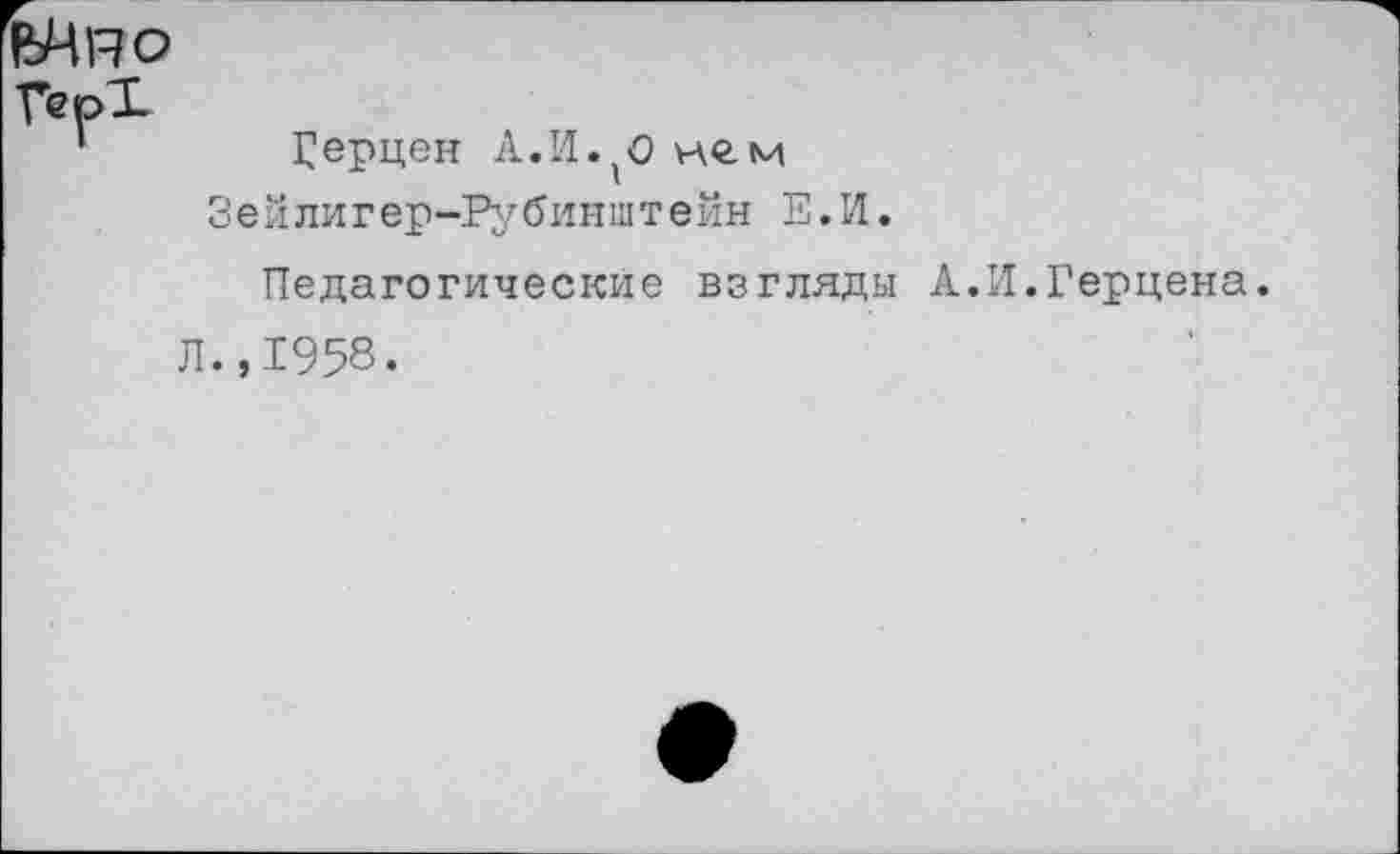 ﻿
Герцен А.И.(о нем Зейлигер-Рубинштейн Е.И.
Педагогические взгляды А
Л.,1958.
И.Герцена.